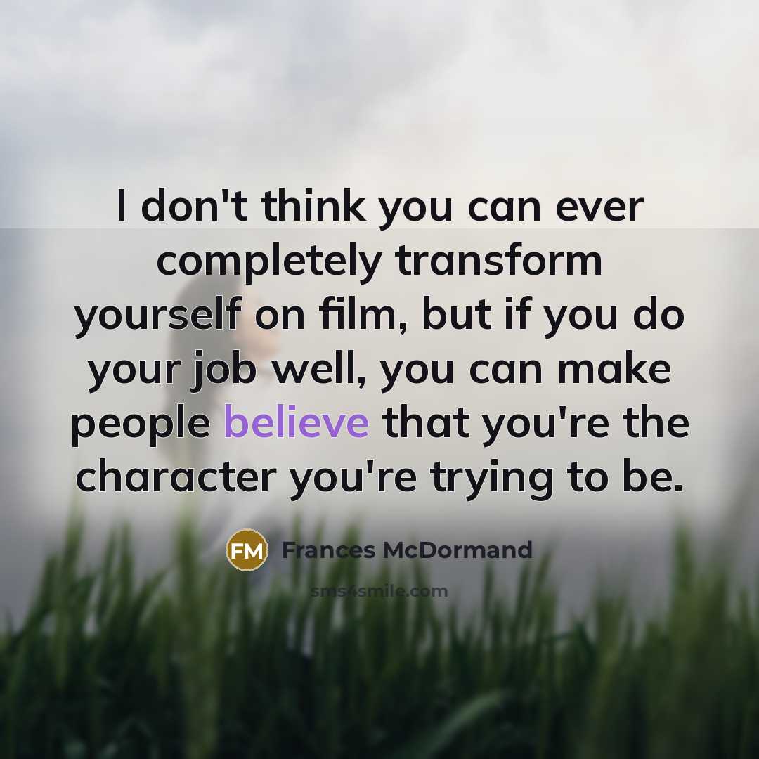 “I don't think you can ever completely transform yourself on film, but if you do your job well, you can make people believe that you're the character you're trying to be.” quote by Frances McDormand