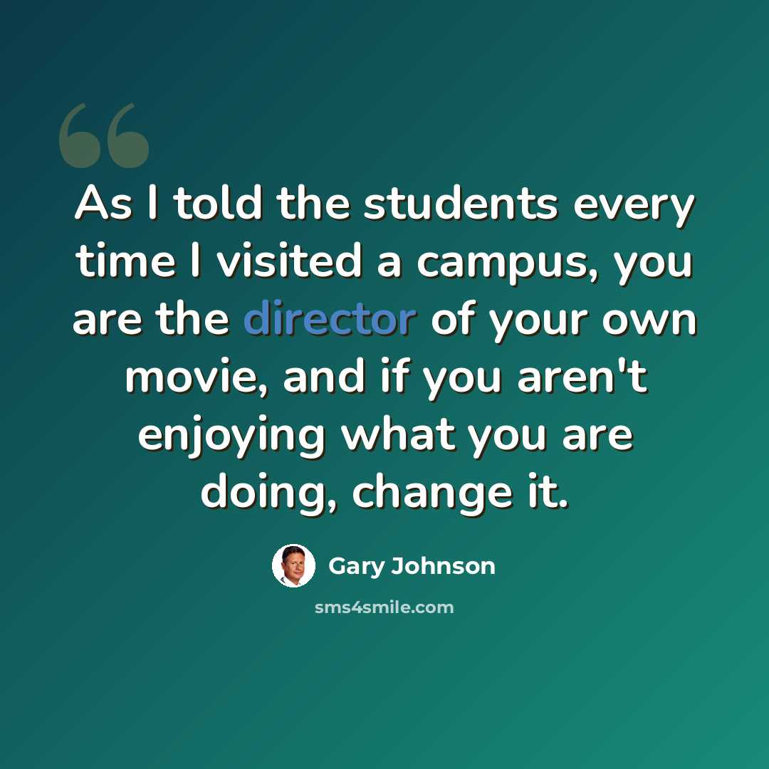 “As I told the students every time I visited a campus, you are the director of your own movie, and if you aren't enjoying what you are doing, change it.” quote by Gary Johnson