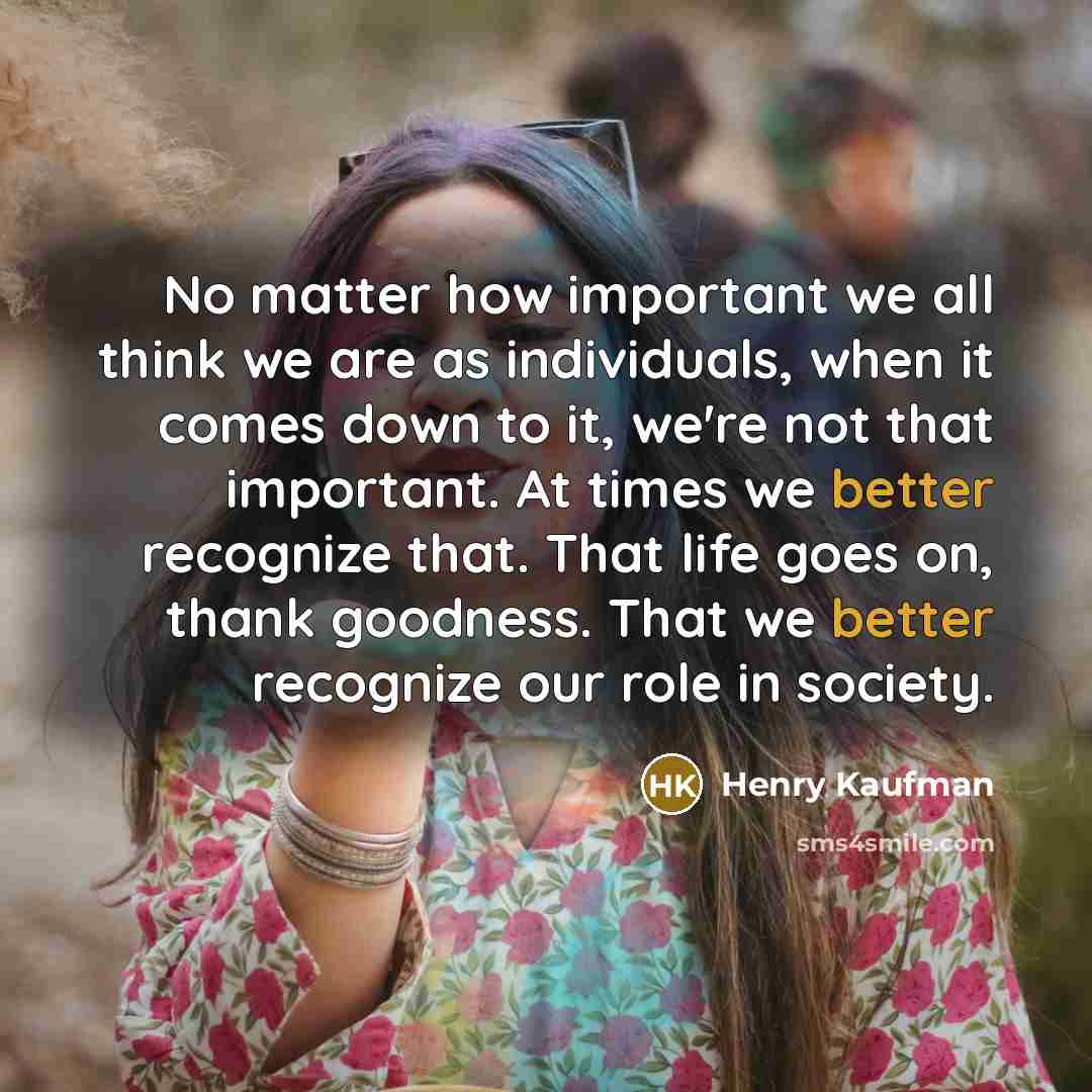 “No matter how important we all think we are as individuals, when it comes down to it, we're not that important. At times we better recognize that. That life goes on, thank goodness. That we better recognize our role in society.” quote by Henry Kaufman