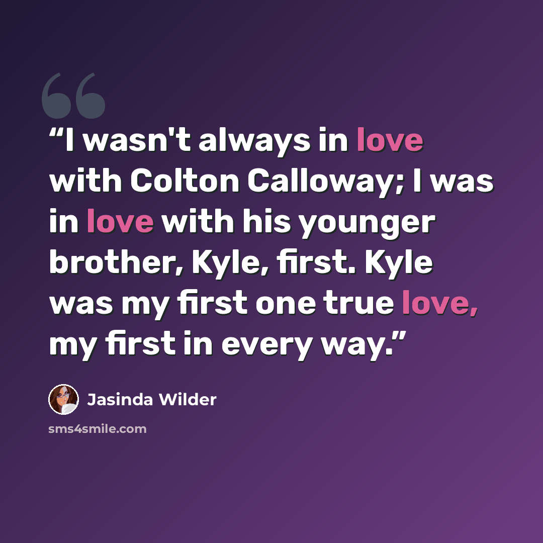 “I wasn't always in love with Colton Calloway; I was in love with his younger brother, Kyle, first. Kyle was my first one true love, my first in every way.” quote by Jasinda Wilder