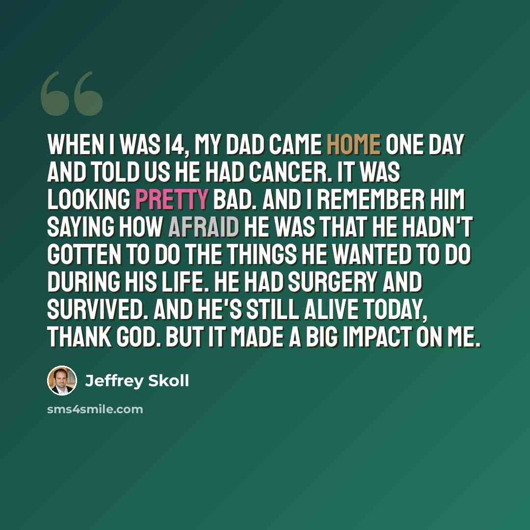“When I was 14, my dad came home one day and told us he had cancer. It was looking pretty bad. And I remember him saying how afraid he was that he hadn't gotten to do the things he wanted to do during his life. He had surgery and survived. And he's still alive today, thank God. But it made a big…” quote by Jeffrey Skoll