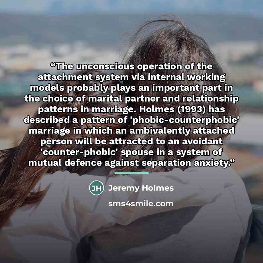 “The unconscious operation of the attachment system via internal working models probably plays an important part in the choice of marital partner and relationship patterns in marriage. Holmes (1993) has described a pattern of 'phobic-counterphobic' marriage in which an ambivalently attached person…” quote by Jeremy Holmes