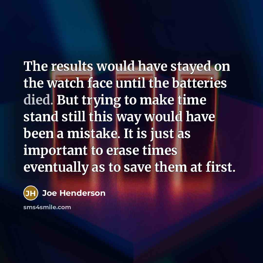 “The results would have stayed on the watch face until the batteries died. But trying to make time stand still this way would have been a mistake. It is just as important to erase times eventually as to save them at first.” quote by Joe Henderson