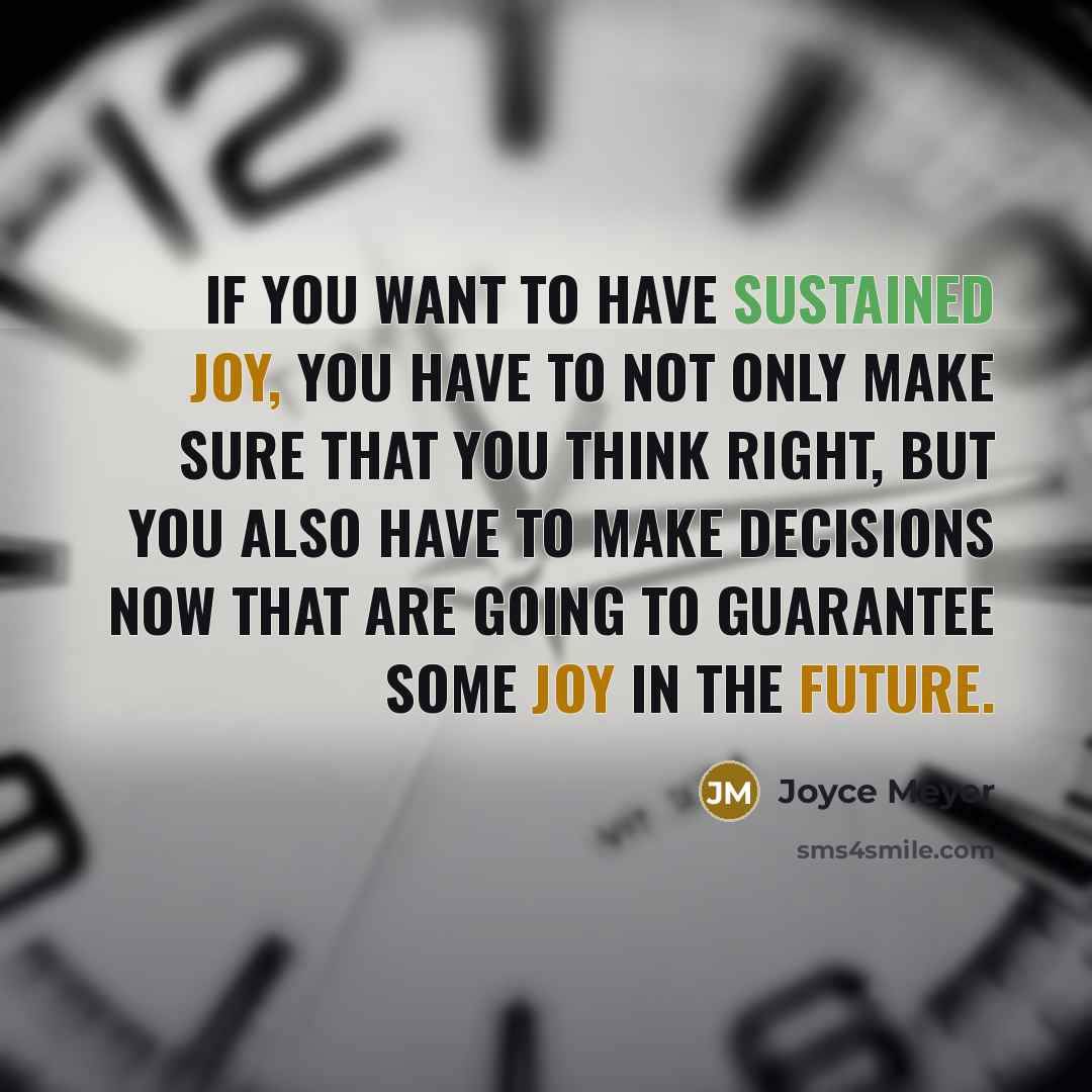 “If you want to have sustained joy, you have to not only make sure that you think right, but you also have to make decisions now that are going to guarantee some joy in the future.” quote by Joyce Meyer