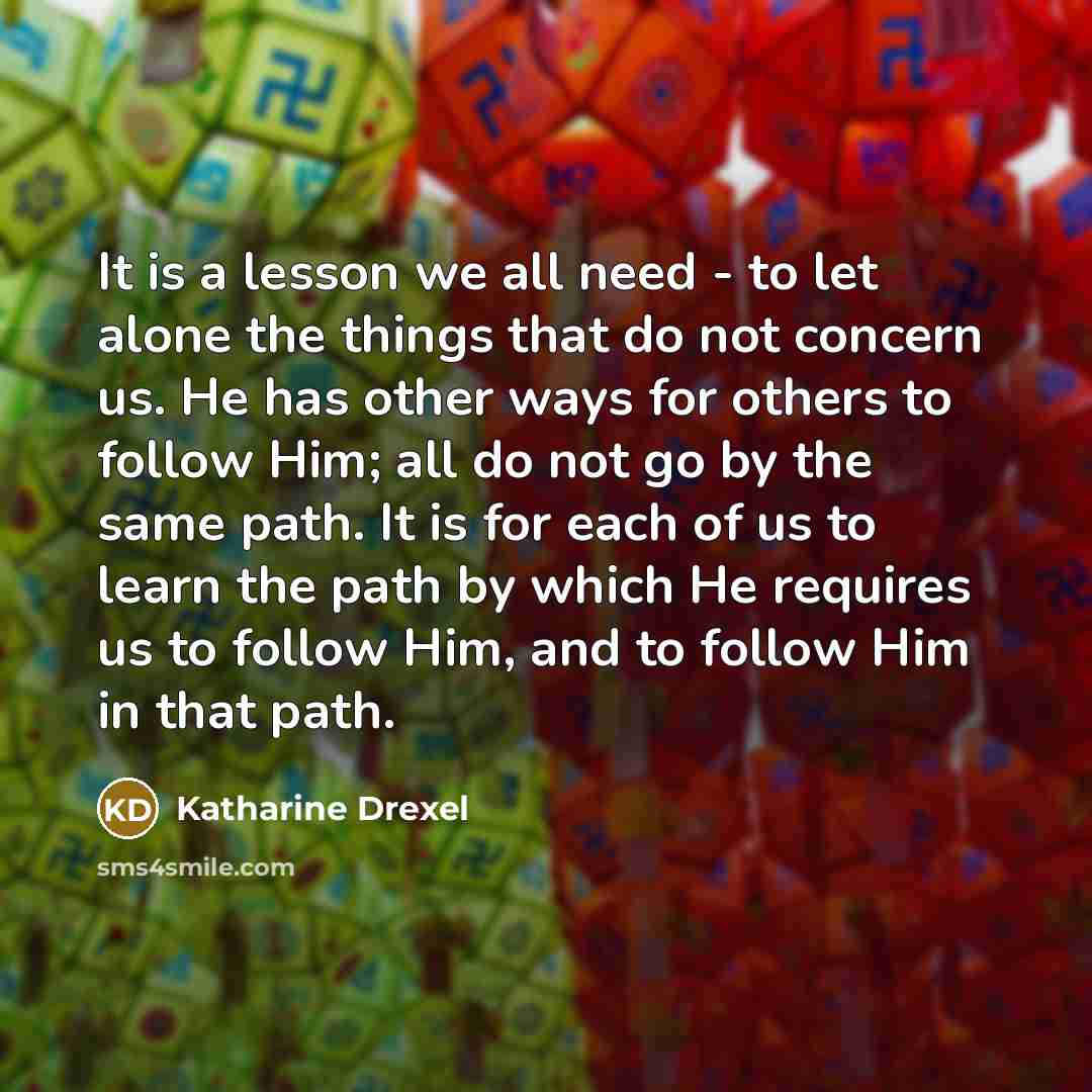 “It is a lesson we all need - to let alone the things that do not concern us. He has other ways for others to follow Him; all do not go by the same path. It is for each of us to learn the path by which He requires us to follow Him, and to follow Him in that path.” quote by Katharine Drexel