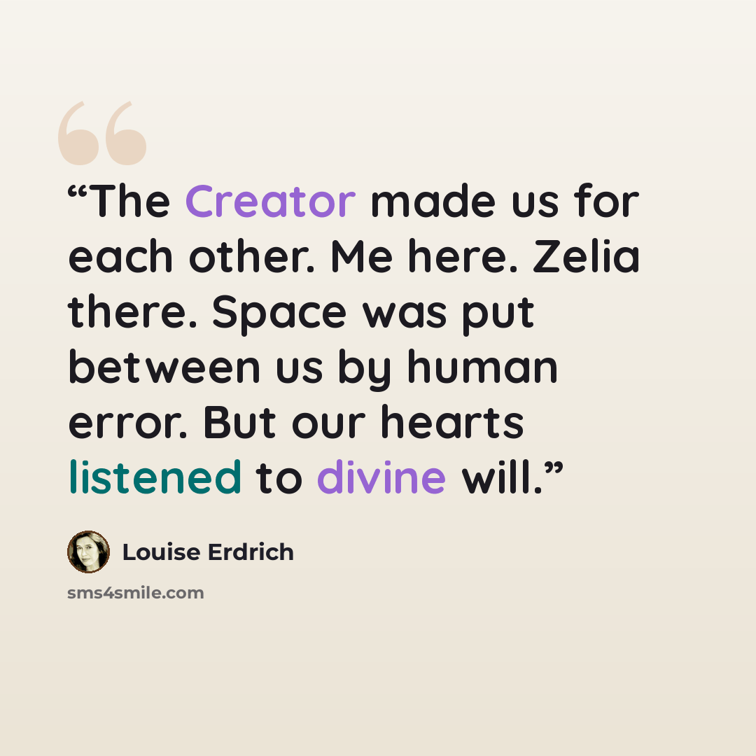 “The Creator made us for each other. Me here. Zelia there. Space was put between us by human error. But our hearts listened to divine will.” quote by Louise Erdrich