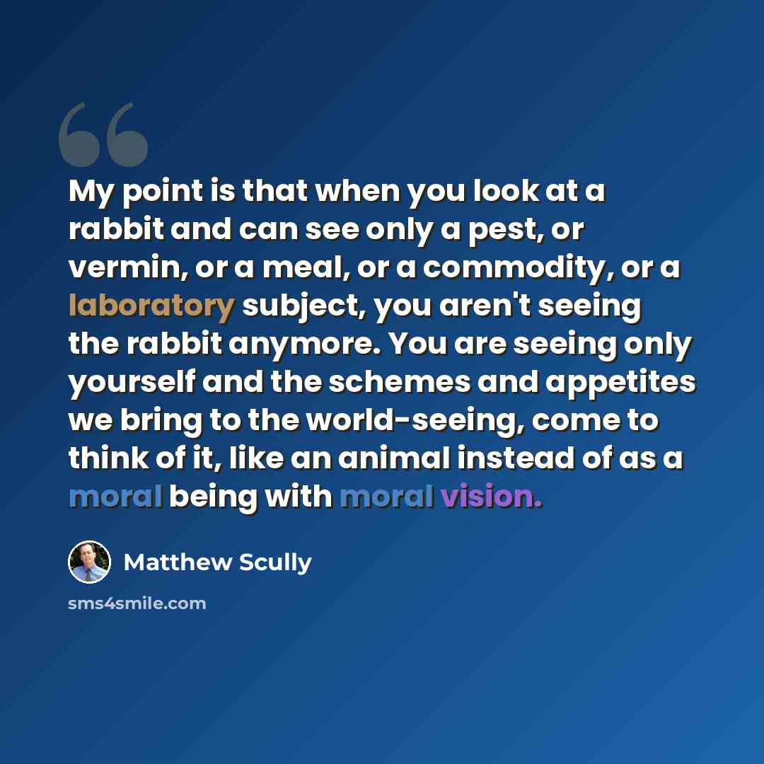 “My point is that when you look at a rabbit and can see only a pest, or vermin, or a meal, or a commodity, or a laboratory subject, you aren't seeing the rabbit anymore. You are seeing only yourself and the schemes and appetites we bring to the world-seeing, come to think of it, like an animal…” quote by Matthew Scully