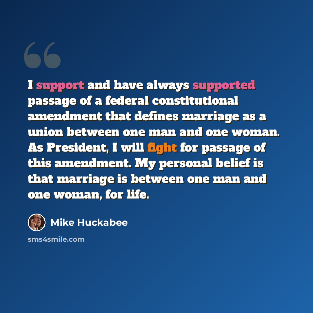 “I support and have always supported passage of a federal constitutional amendment that defines marriage as a union between one man and one woman. As President, I will fight for passage of this amendment. My personal belief is that marriage is between one man and one woman, for life.” quote by Mike Huckabee