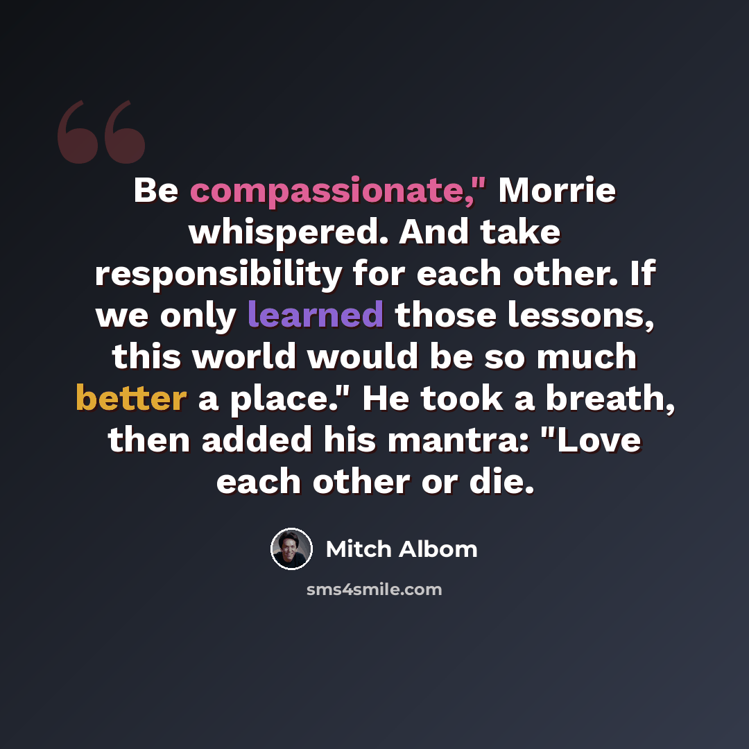 “Be compassionate," Morrie whispered. And take responsibility for each other. If we only learned those lessons, this world would be so much better a place." He took a breath, then added his mantra: "Love each other or die.” quote by Mitch Albom