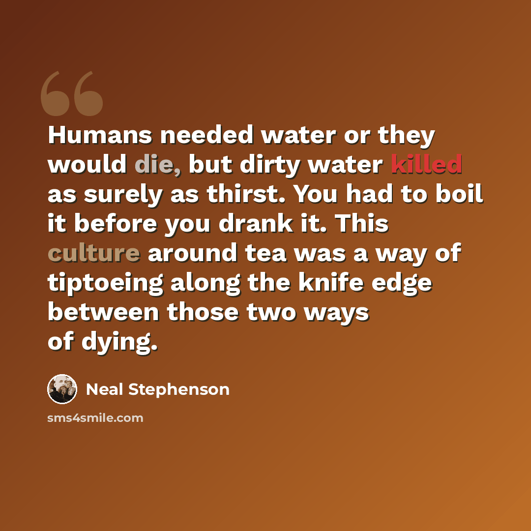 “Humans needed water or they would die, but dirty water killed as surely as thirst. You had to boil it before you drank it. This culture around tea was a way of tiptoeing along the knife edge between those two ways of dying.” quote by Neal Stephenson