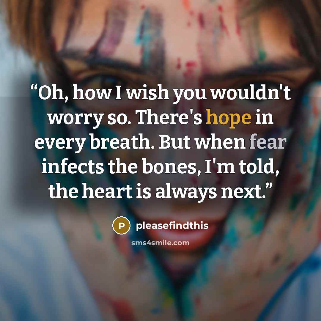“Oh, how I wish you wouldn't worry so. There's hope in every breath. But when fear infects the bones, I'm told, the heart is always next.” quote by pleasefindthis