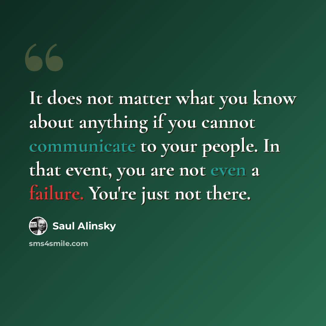 “It does not matter what you know about anything if you cannot communicate to your people. In that event, you are not even a failure. You're just not there.” quote by Saul Alinsky