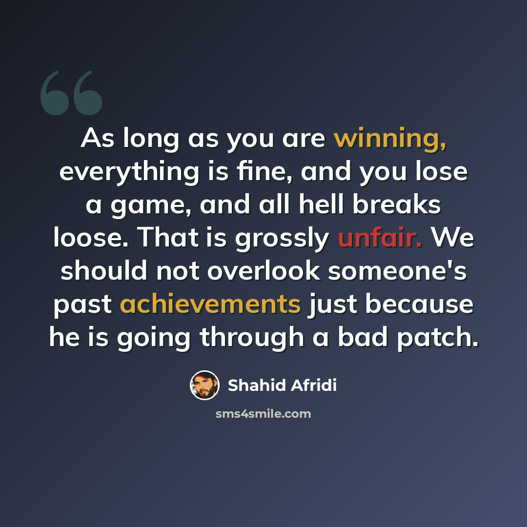 “As long as you are winning, everything is fine, and you lose a game, and all hell breaks loose. That is grossly unfair. We should not overlook someone's past achievements just because he is going through a bad patch.” quote by Shahid Afridi
