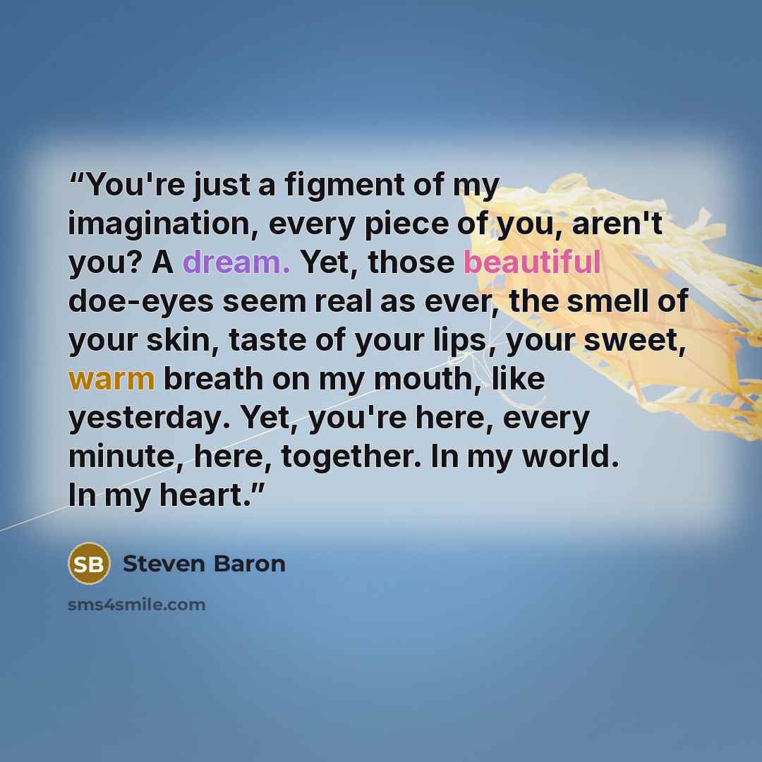 “You're just a figment of my imagination, every piece of you, aren't you? A dream. Yet, those beautiful doe-eyes seem real as ever, the smell of your skin, taste of your lips, your sweet, warm breath on my mouth, like yesterday. Yet, you're here, every minute, here, together. In my world. In my…” quote by Steven Baron