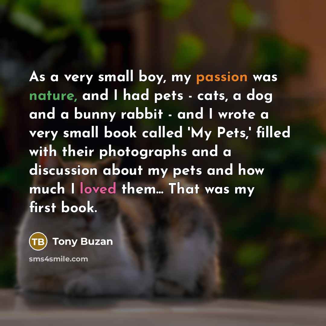 “As a very small boy, my passion was nature, and I had pets - cats, a dog and a bunny rabbit - and I wrote a very small book called 'My Pets,' filled with their photographs and a discussion about my pets and how much I loved them... That was my first book.” quote by Tony Buzan