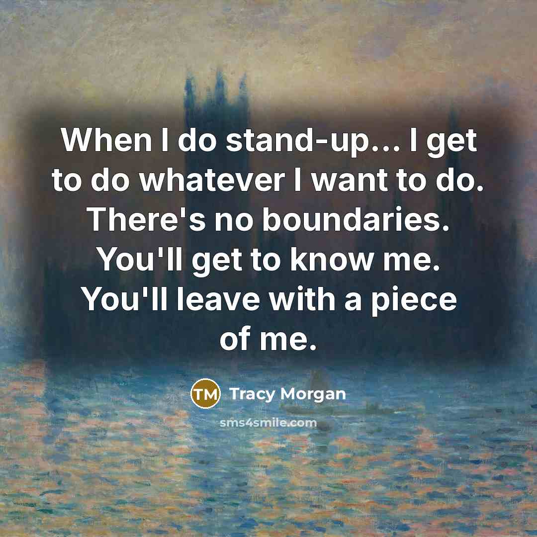 “When I do stand-up... I get to do whatever I want to do. There's no boundaries. You'll get to know me. You'll leave with a piece of me.” quote by Tracy Morgan