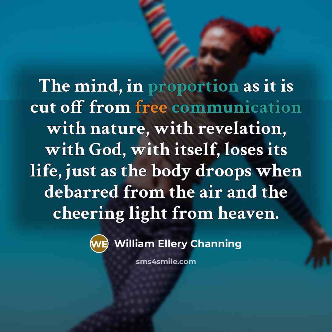 “The mind, in proportion as it is cut off from free communication with nature, with revelation, with God, with itself, loses its life, just as the body droops when debarred from the air and the cheering light from heaven.” quote by William Ellery Channing