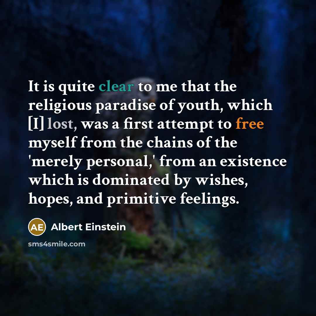 “It is quite clear to me that the religious paradise of youth, which [I] lost, was a first attempt to free myself from the chains of the 'merely personal,' from an existence which is dominated by wishes, hopes, and primitive feelings.” quote by Albert Einstein