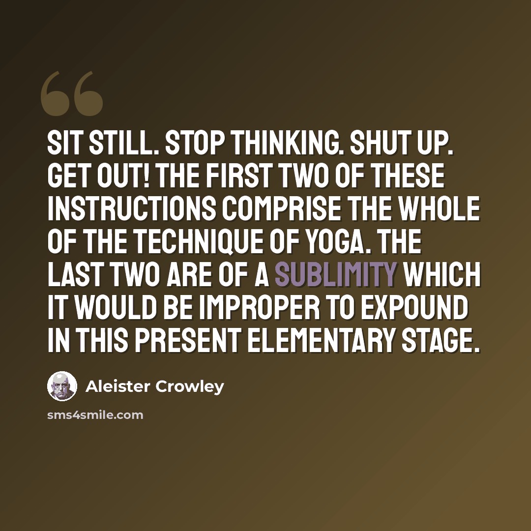 “Sit still. Stop thinking. Shut up. Get out! The first two of these instructions comprise the whole of the technique of Yoga. The last two are of a sublimity which it would be improper to expound in this present elementary stage.” quote by Aleister Crowley