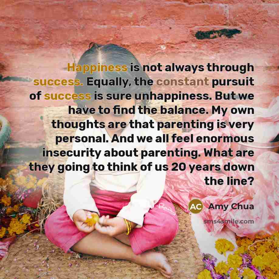 “Happiness is not always through success. Equally, the constant pursuit of success is sure unhappiness. But we have to find the balance. My own thoughts are that parenting is very personal. And we all feel enormous insecurity about parenting. What are they going to think of us 20 years down the line?” quote by Amy Chua
