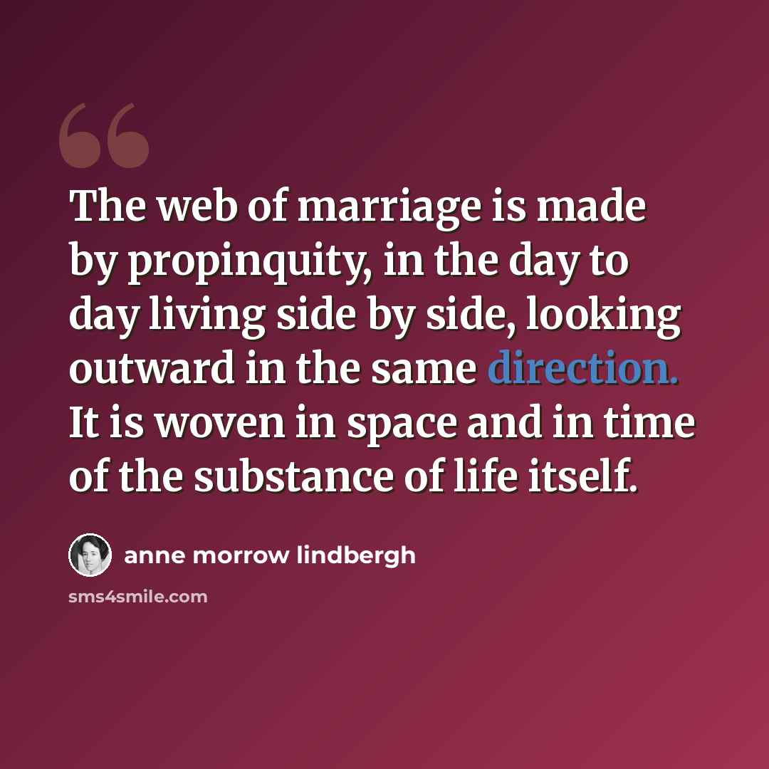 “The web of marriage is made by propinquity, in the day to day living side by side, looking outward in the same direction. It is woven in space and in time of the substance of life itself.” quote by Anne Morrow Lindbergh