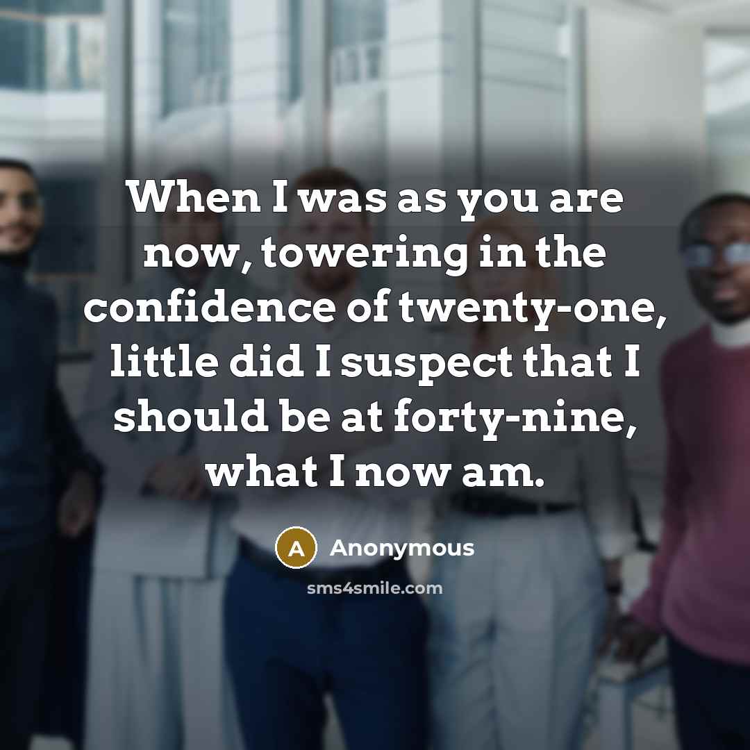 “When I was as you are now, towering in the confidence of twenty-one, little did I suspect that I should be at forty-nine, what I now am.” quote by Anonymous