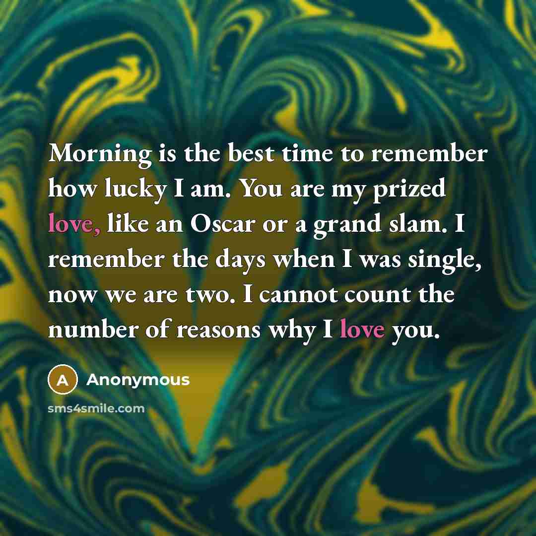 “Morning is the best time to remember how lucky I am. You are my prized love, like an Oscar or a grand slam. I remember the days when I was single, now we are two. I cannot count the number of reasons why I love you.” quote by Anonymous