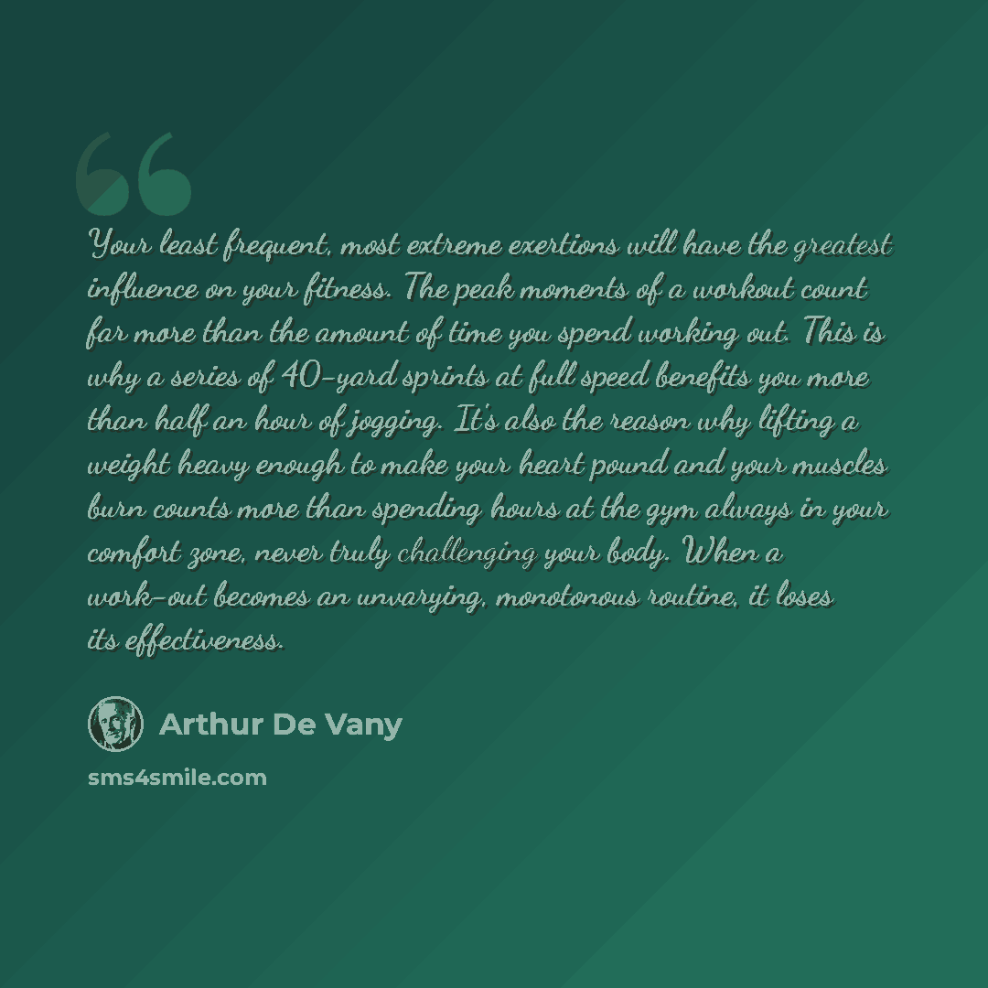 “Your least frequent, most extreme exertions will have the greatest influence on your fitness. The peak moments of a workout count far more than the amount of time you spend working out. This is why a series of 40-yard sprints at full speed benefits you more than half an hour of jogging. It's also…” quote by Arthur De Vany