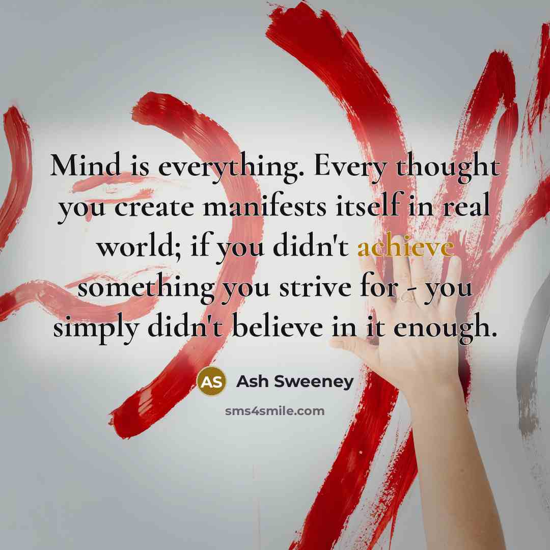 “Mind is everything. Every thought you create manifests itself in real world; if you didn't achieve something you strive for - you simply didn't believe in it enough.” quote by Ash Sweeney