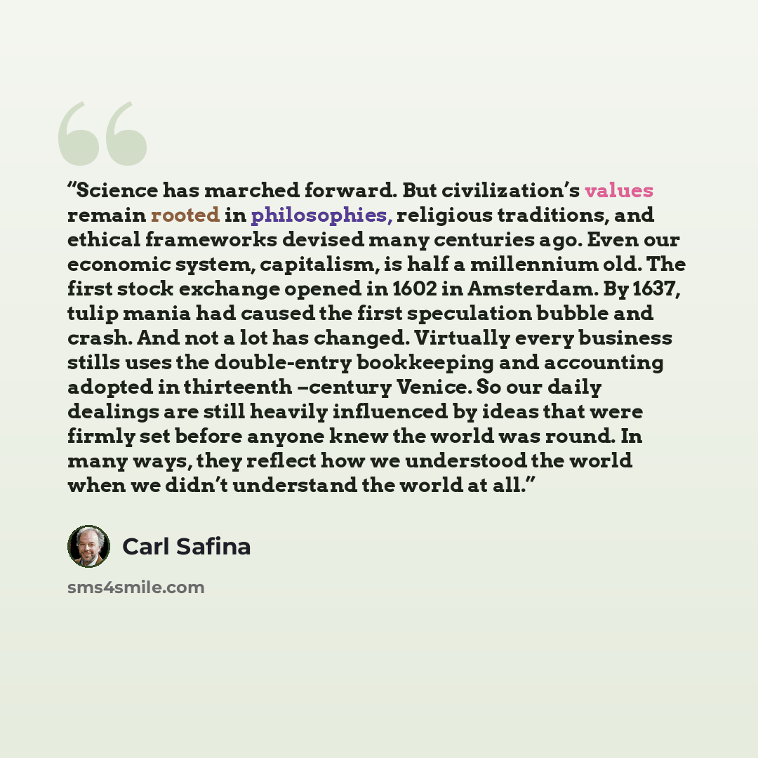 “Science has marched forward. But civilization’s values remain rooted in philosophies, religious traditions, and ethical frameworks devised many centuries ago. Even our economic system, capitalism, is half a millennium old. The first stock exchange opened in 1602 in Amsterdam. By 1637, tulip mania…” quote by Carl Safina