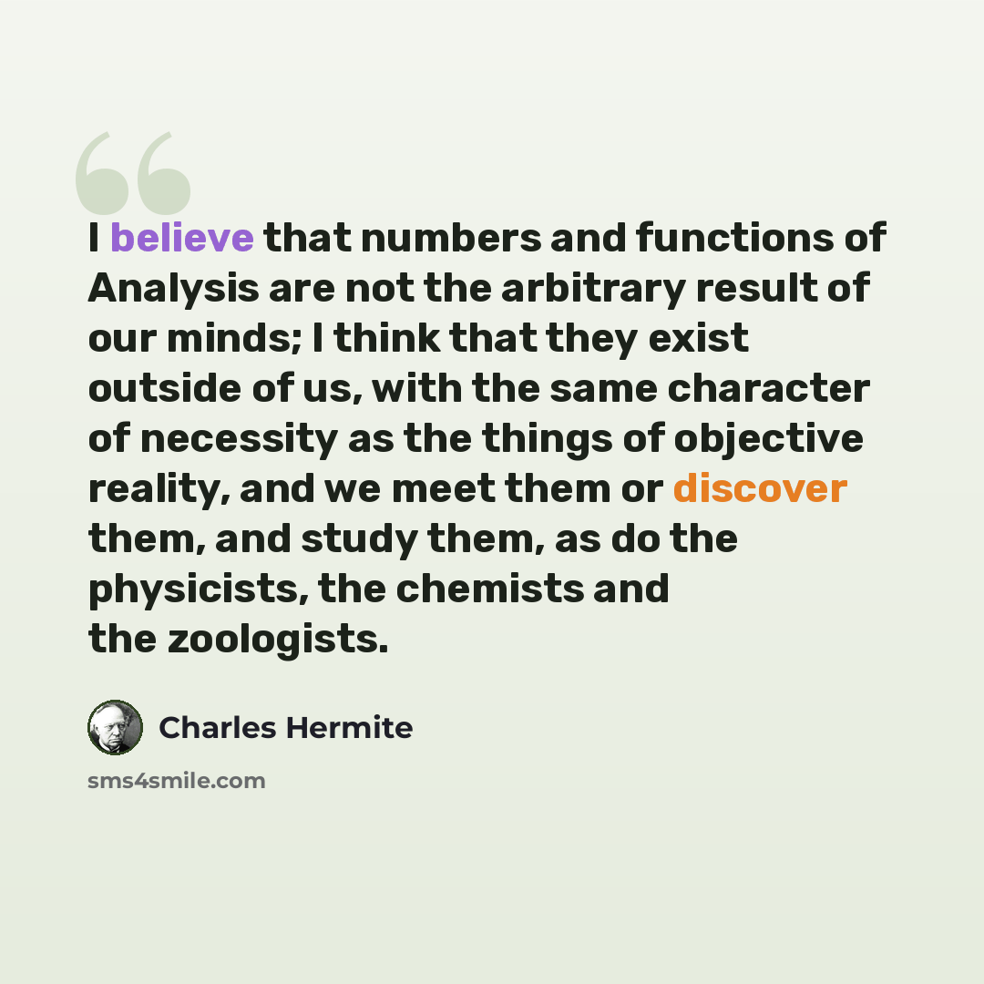 “I believe that numbers and functions of Analysis are not the arbitrary result of our minds; I think that they exist outside of us, with the same character of necessity as the things of objective reality, and we meet them or discover them, and study them, as do the physicists, the chemists and the…” quote by Charles Hermite