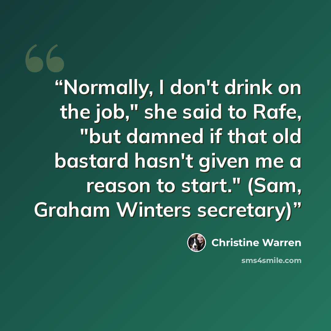 “Normally, I don't drink on the job," she said to Rafe, "but damned if that old bastard hasn't given me a reason to start." (Sam, Graham Winters secretary)” quote by Christine Warren