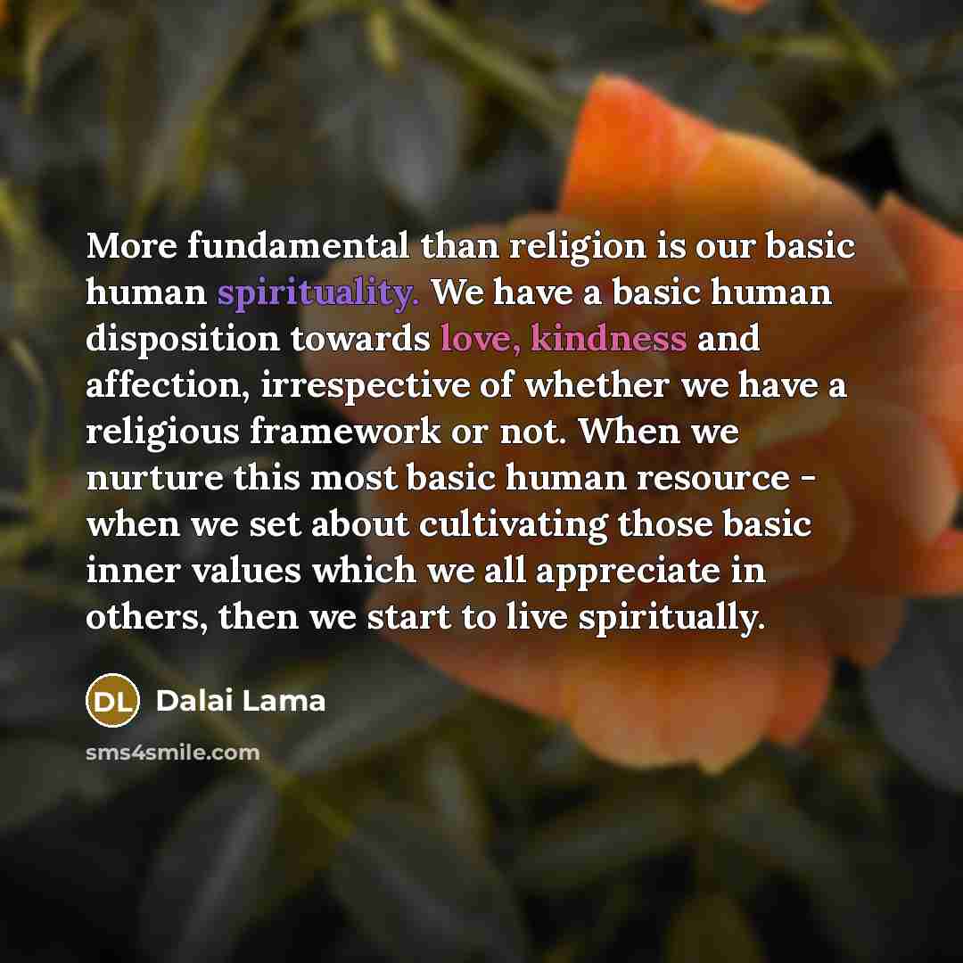 “More fundamental than religion is our basic human spirituality. We have a basic human disposition towards love, kindness and affection, irrespective of whether we have a religious framework or not. When we nurture this most basic human resource - when we set about cultivating those basic inner…” quote by Dalai Lama