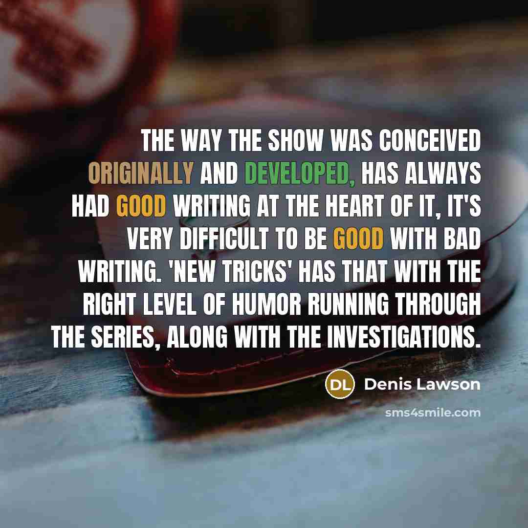 “The way the show was conceived originally and developed, has always had good writing at the heart of it, it's very difficult to be good with bad writing. 'New Tricks' has that with the right level of humor running through the series, along with the investigations.” quote by Denis Lawson