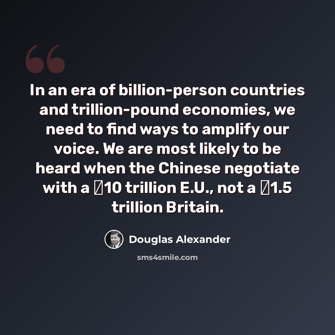 “In an era of billion-person countries and trillion-pound economies, we need to find ways to amplify our voice. We are most likely to be heard when the Chinese negotiate with a �10 trillion E.U., not a �1.5 trillion Britain.” quote by Douglas Alexander