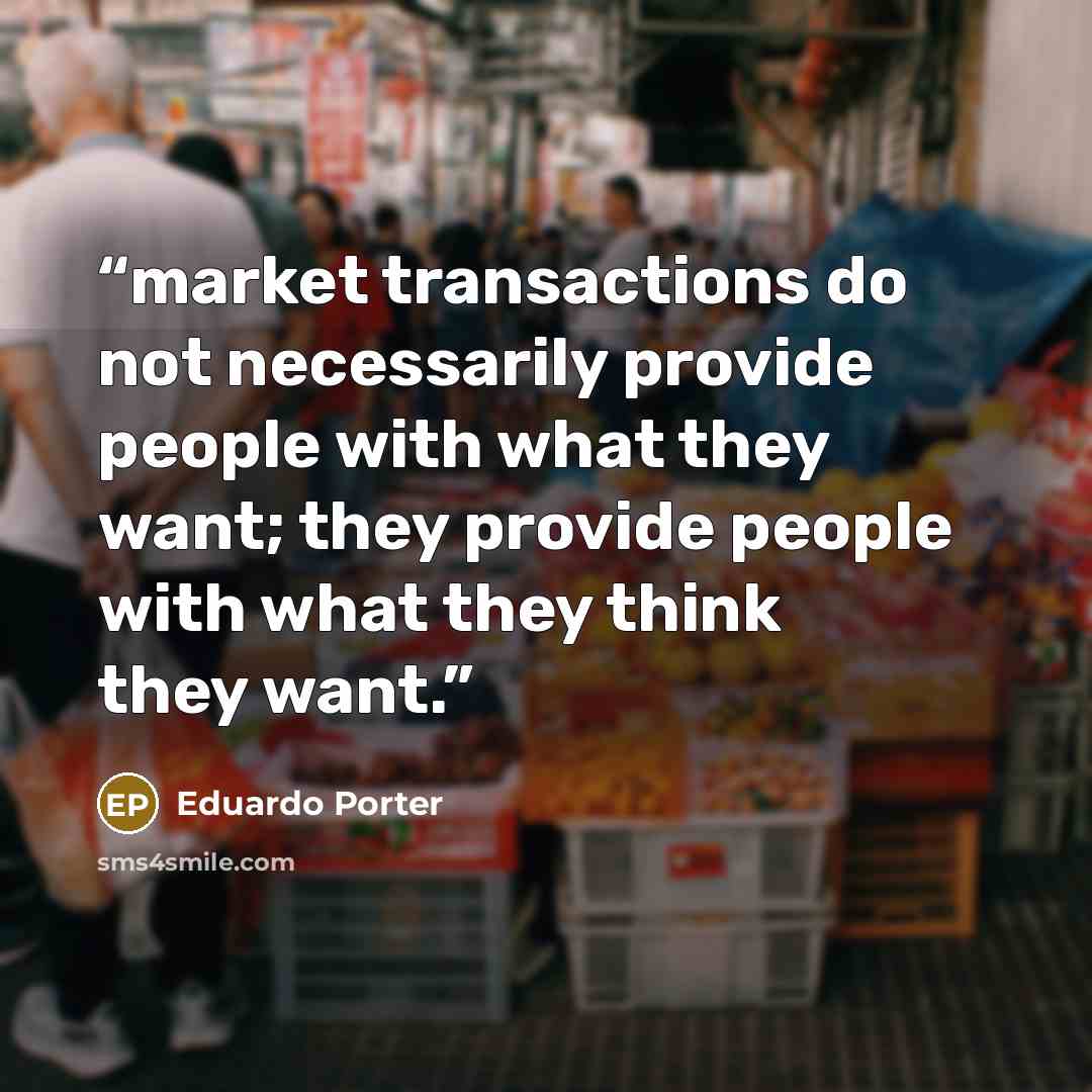 “market transactions do not necessarily provide people with what they want; they provide people with what they think they want.” quote by Eduardo Porter