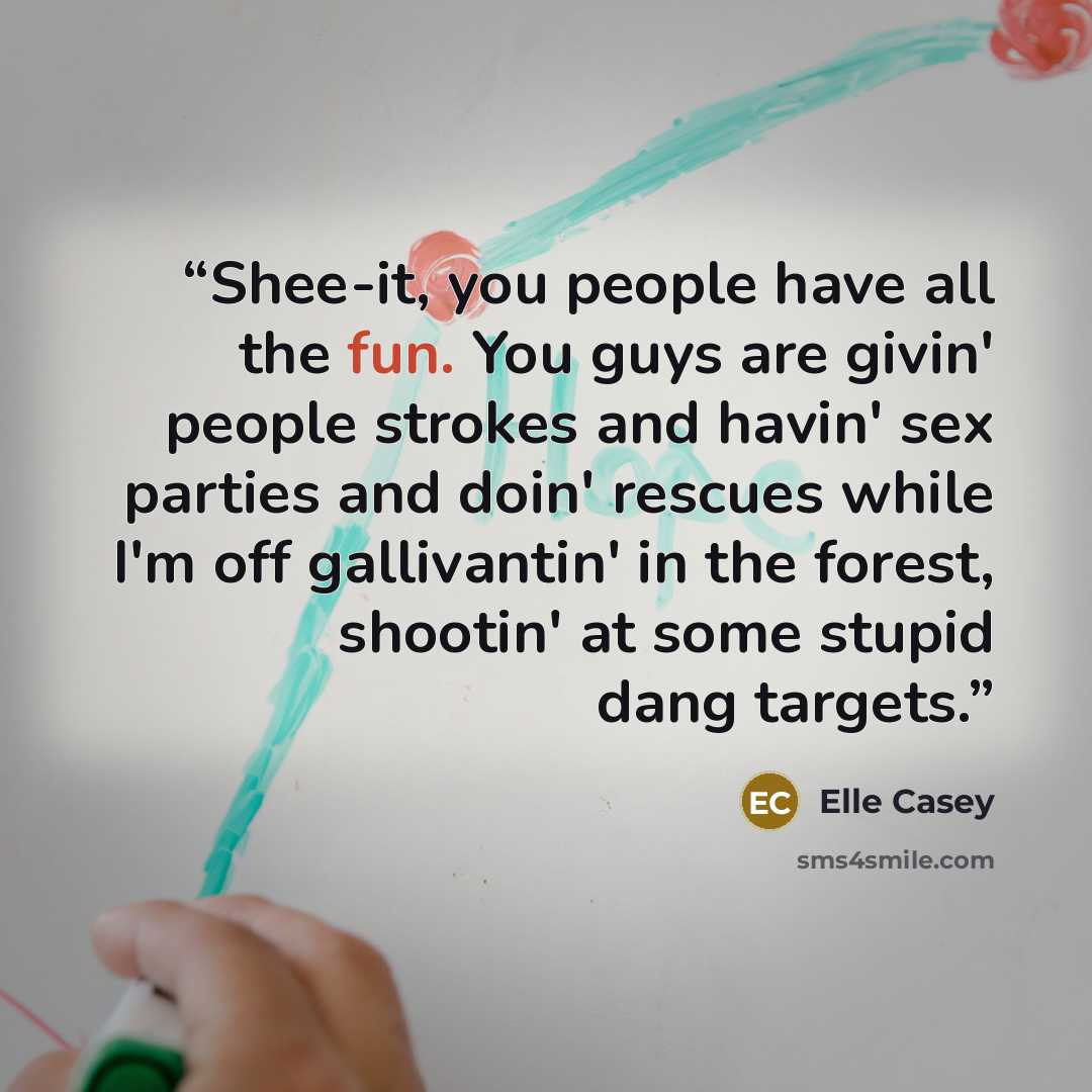 “Shee-it, you people have all the fun. You guys are givin' people strokes and havin' sex parties and doin' rescues while I'm off gallivantin' in the forest, shootin' at some stupid dang targets.” quote by Elle Casey