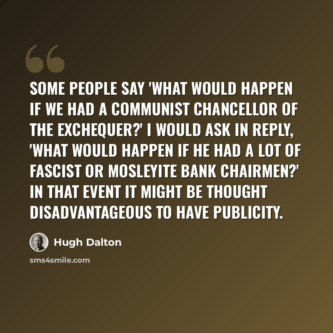 “Some people say 'what would happen if we had a Communist Chancellor of the Exchequer?' I would ask in reply, 'what would happen if he had a lot of Fascist or Mosleyite bank chairmen?' In that event it might be thought disadvantageous to have publicity.” quote by Hugh Dalton