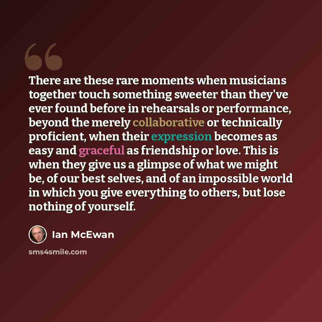“There are these rare moments when musicians together touch something sweeter than they've ever found before in rehearsals or performance, beyond the merely collaborative or technically proficient, when their expression becomes as easy and graceful as friendship or love. This is when they give us a…” quote by Ian Mcewan