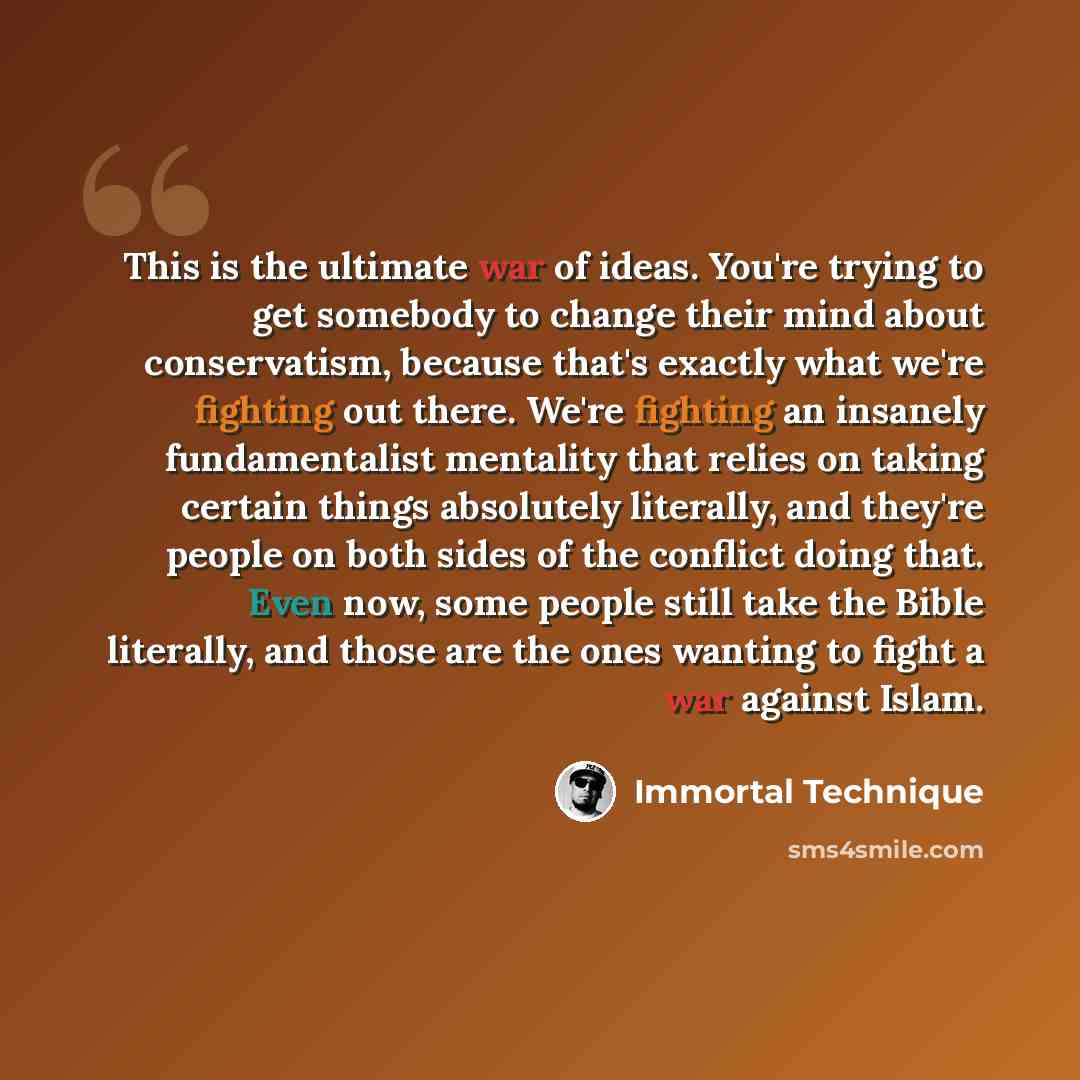 “This is the ultimate war of ideas. You're trying to get somebody to change their mind about conservatism, because that's exactly what we're fighting out there. We're fighting an insanely fundamentalist mentality that relies on taking certain things absolutely literally, and they're people on both…” quote by Immortal Technique