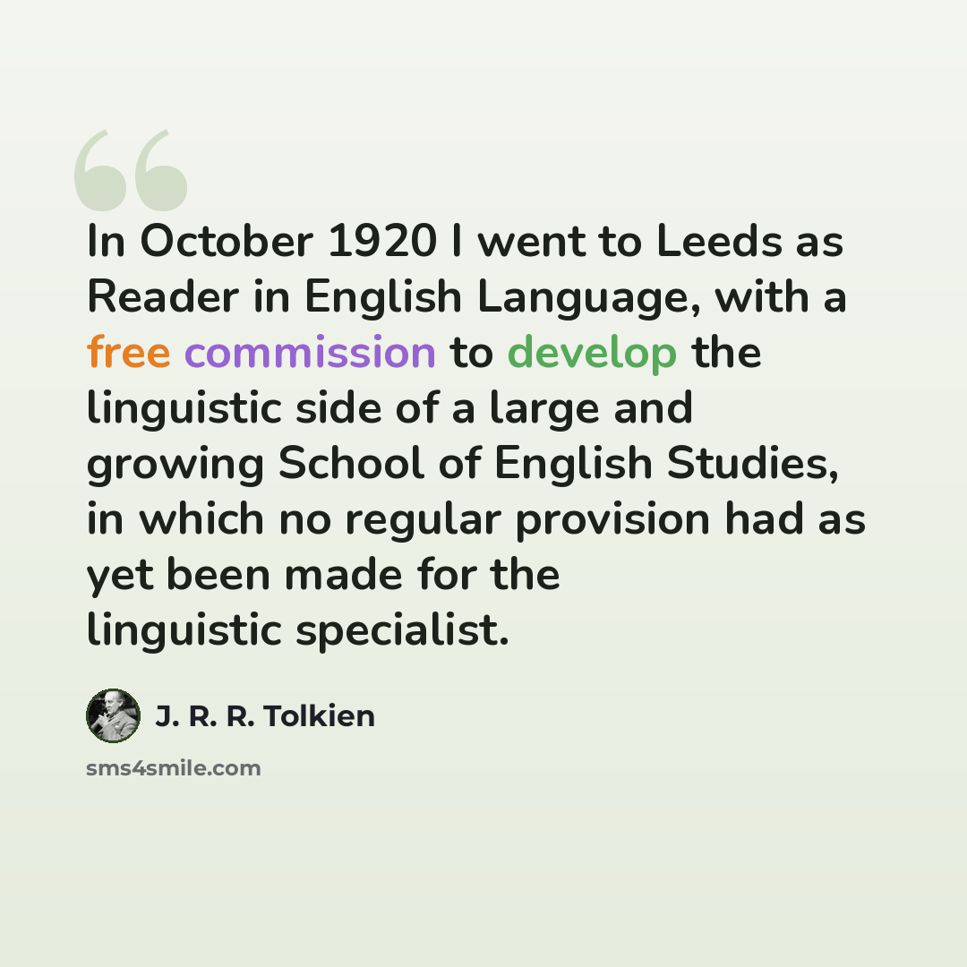 “In October 1920 I went to Leeds as Reader in English Language, with a free commission to develop the linguistic side of a large and growing School of English Studies, in which no regular provision had as yet been made for the linguistic specialist.” quote by J. R. R. Tolkien