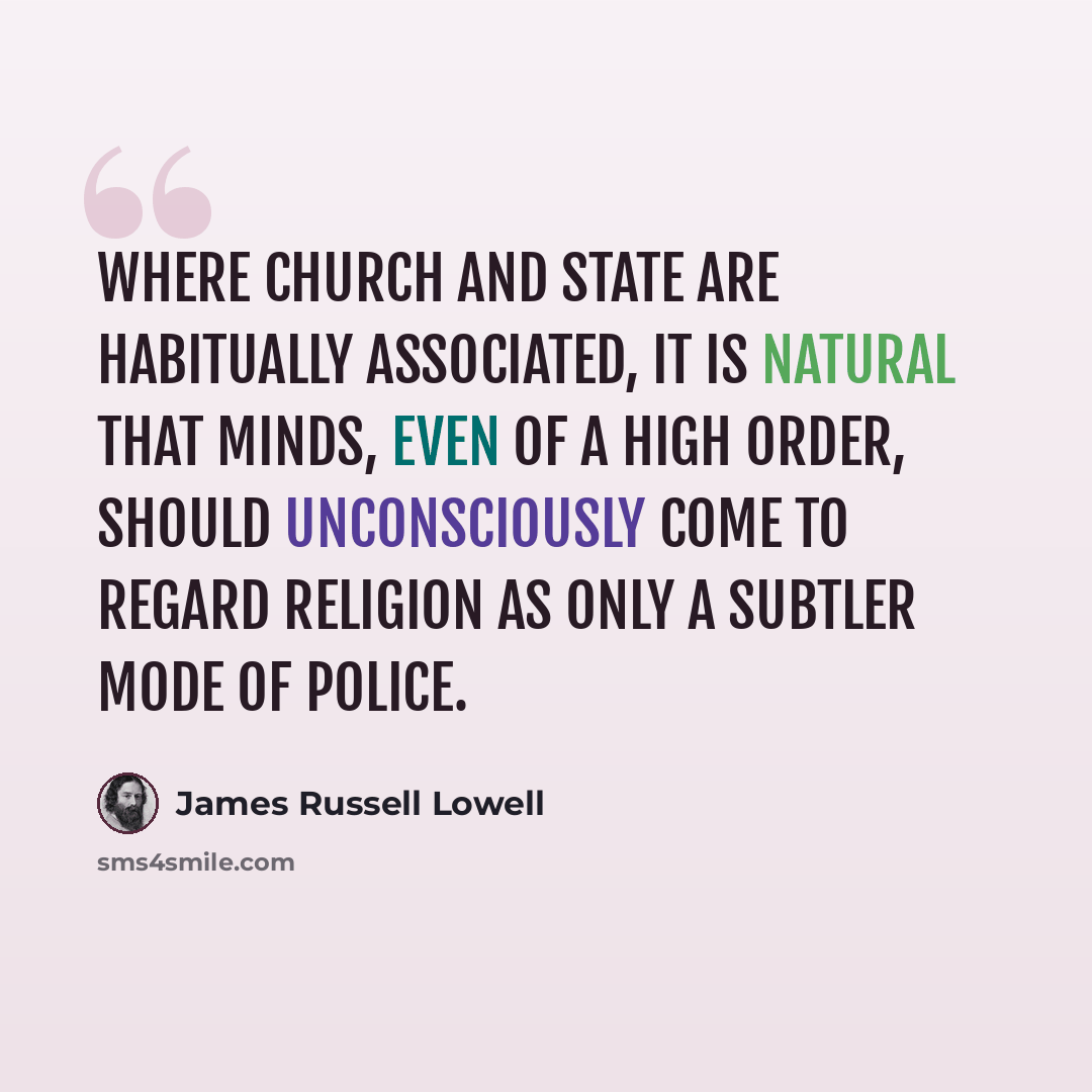 “Where Church and State are habitually associated, it is natural that minds, even of a high order, should unconsciously come to regard religion as only a subtler mode of police.” quote by James Russell Lowell