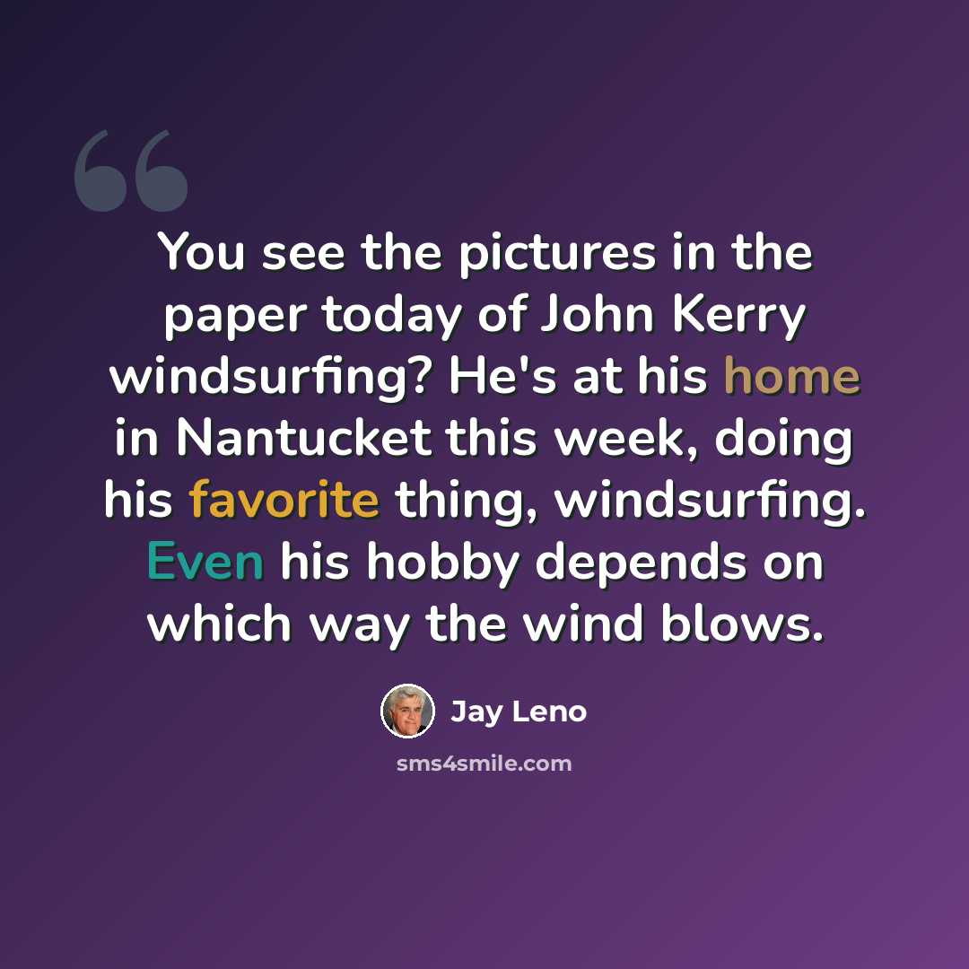 “You see the pictures in the paper today of John Kerry windsurfing? He's at his home in Nantucket this week, doing his favorite thing, windsurfing. Even his hobby depends on which way the wind blows.” quote by Jay Leno