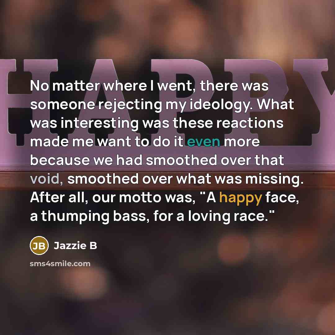 “No matter where I went, there was someone rejecting my ideology. What was interesting was these reactions made me want to do it even more because we had smoothed over that void, smoothed over what was missing. After all, our motto was, "A happy face, a thumping bass, for a loving race."” quote by Jazzie B