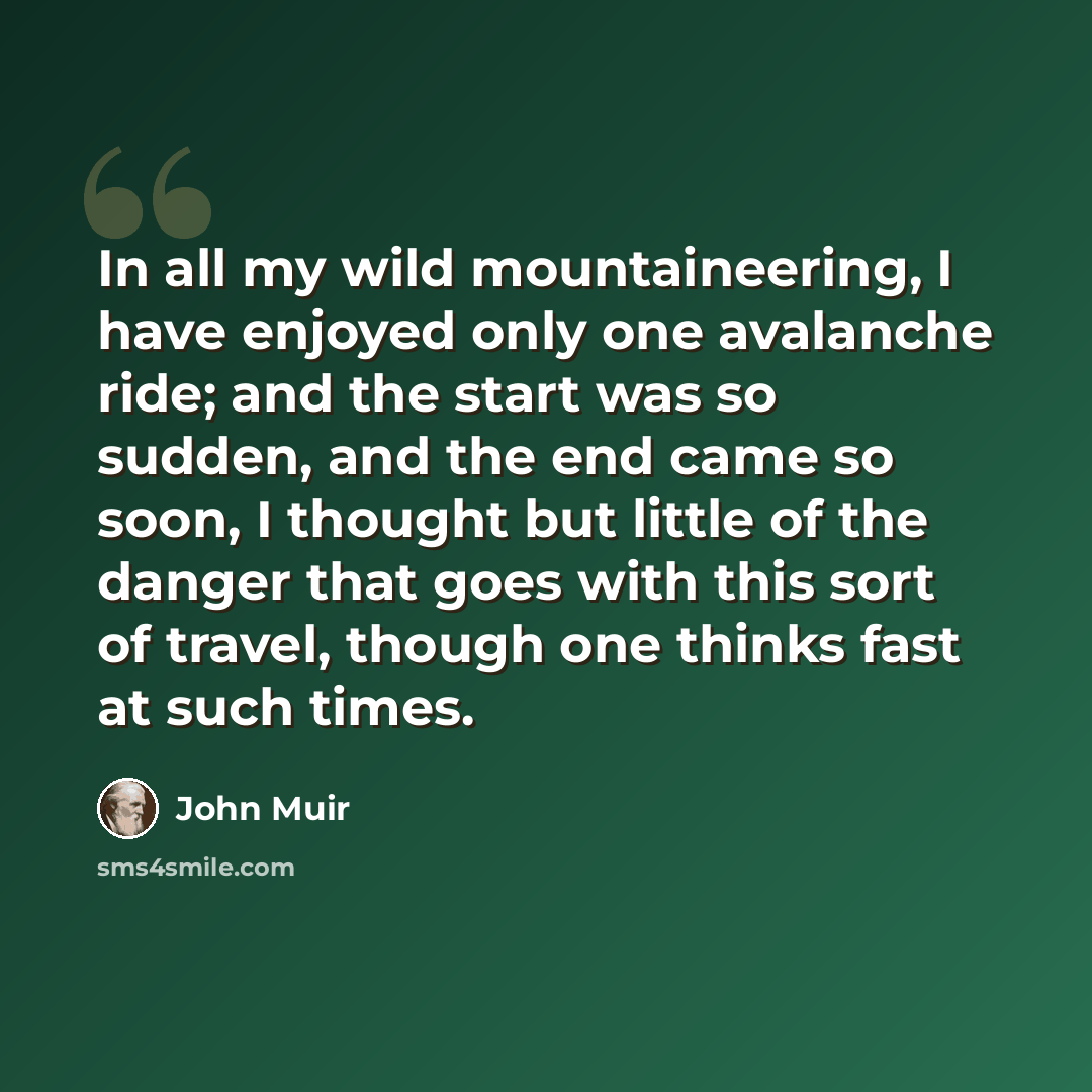 “In all my wild mountaineering, I have enjoyed only one avalanche ride; and the start was so sudden, and the end came so soon, I thought but little of the danger that goes with this sort of travel, though one thinks fast at such times.” quote by John Muir