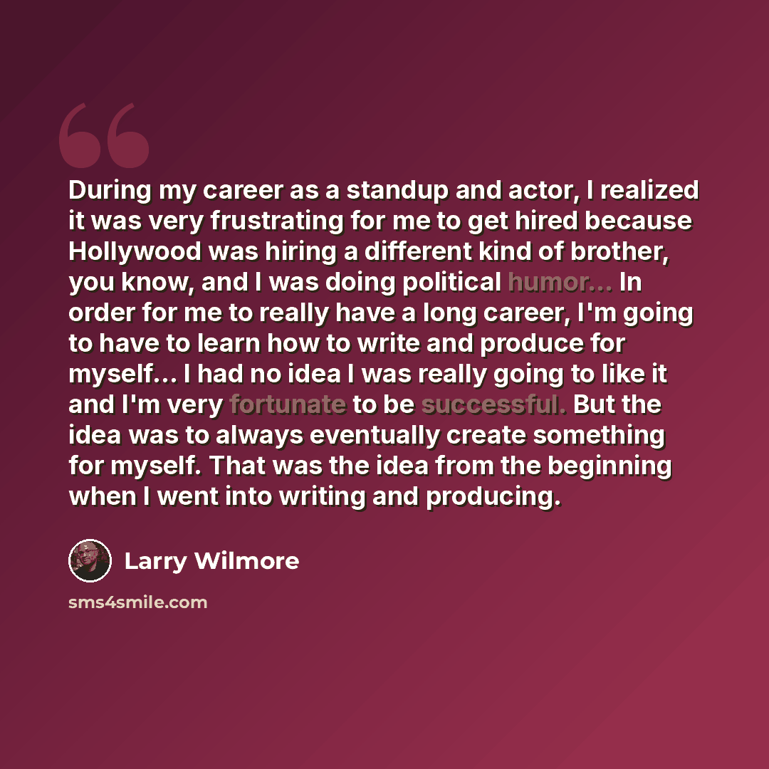 “During my career as a standup and actor, I realized it was very frustrating for me to get hired because Hollywood was hiring a different kind of brother, you know, and I was doing political humor... In order for me to really have a long career, I'm going to have to learn how to write and produce…” quote by Larry Wilmore