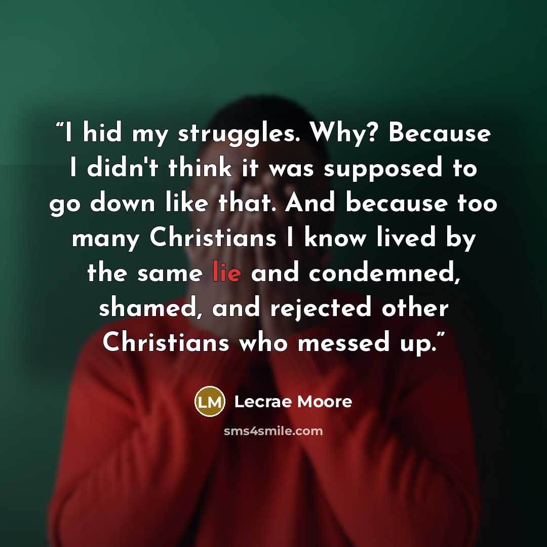“I hid my struggles. Why? Because I didn't think it was supposed to go down like that. And because too many Christians I know lived by the same lie and condemned, shamed, and rejected other Christians who messed up.” quote by Lecrae Moore