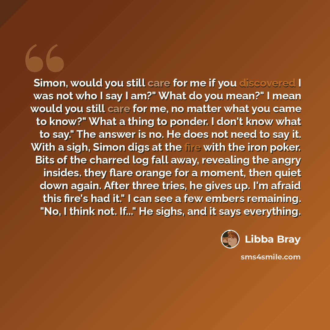 “Simon, would you still care for me if you discovered I was not who I say I am?" What do you mean?" I mean would you still care for me, no matter what you came to know?" What a thing to ponder. I don't know what to say." The answer is no. He does not need to say it. With a sigh, Simon digs at the…” quote by Libba Bray
