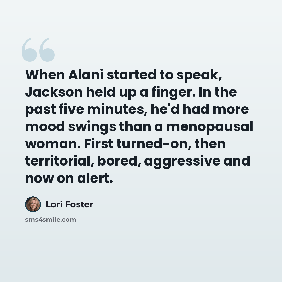 “When Alani started to speak, Jackson held up a finger. In the past five minutes, he'd had more mood swings than a menopausal woman. First turned-on, then territorial, bored, aggressive and now on alert.” quote by Lori Foster