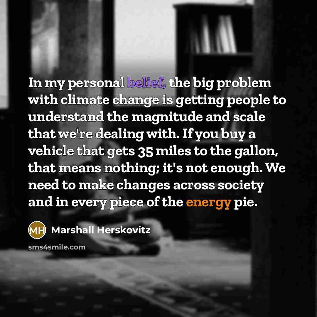 “In my personal belief, the big problem with climate change is getting people to understand the magnitude and scale that we're dealing with. If you buy a vehicle that gets 35 miles to the gallon, that means nothing; it's not enough. We need to make changes across society and in every piece of the…” quote by Marshall Herskovitz